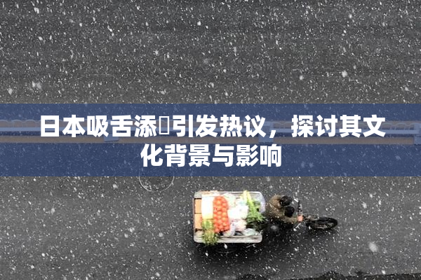 日本吸舌添泬引发热议，探讨其文化背景与影响