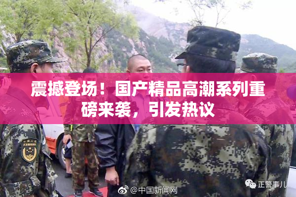 震撼登场！国产精品高潮系列重磅来袭，引发热议