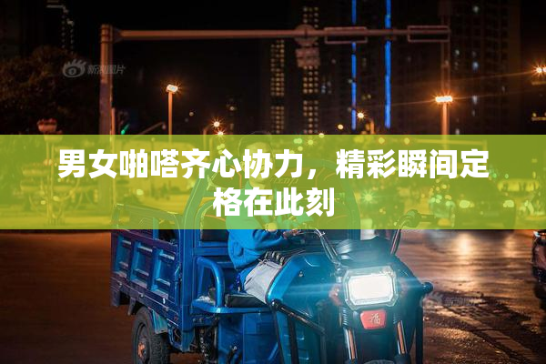 男女啪嗒齐心协力，精彩瞬间定格在此刻