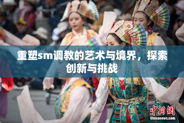 重塑sm调教的艺术与境界，探索创新与挑战