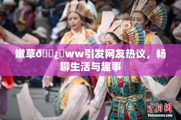 嫩草🌿‌ww引发网友热议，畅聊生活与趣事