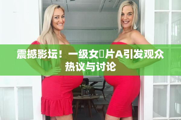 震撼影坛！一级女婬片A引发观众热议与讨论