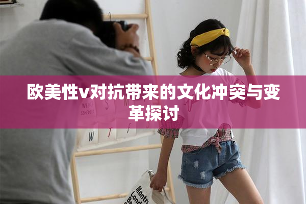 欧美性v对抗带来的文化冲突与变革探讨