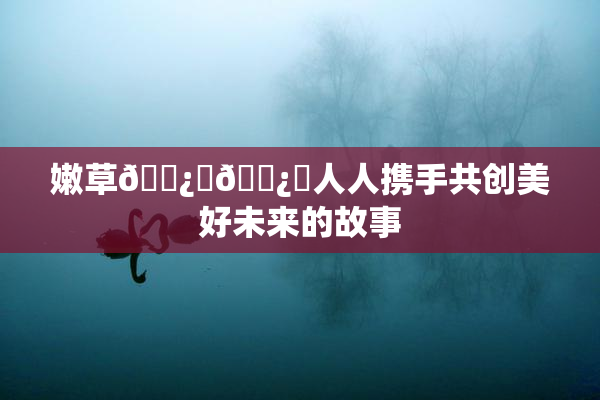嫩草🌿‌🌿‌人人携手共创美好未来的故事