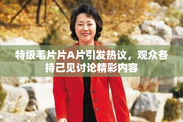 特级毛片片A片引发热议，观众各持己见讨论精彩内容