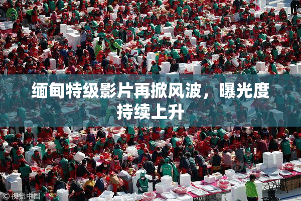 缅甸特级影片再掀风波，曝光度持续上升