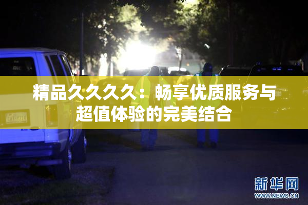 精品久久久久：畅享优质服务与超值体验的完美结合