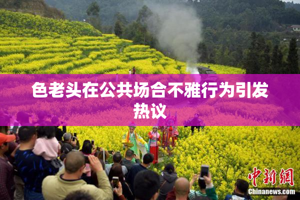 色老头在公共场合不雅行为引发热议