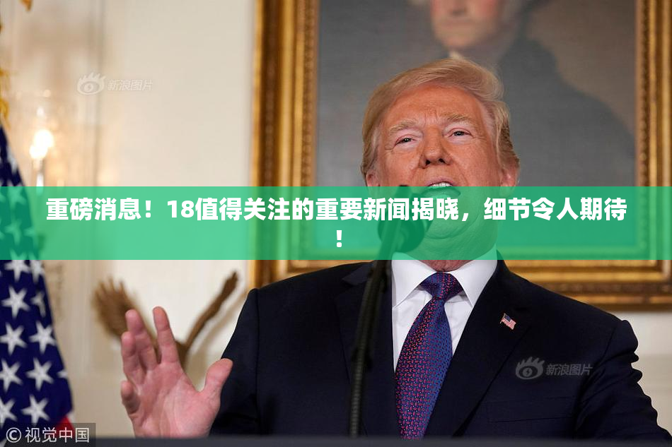 重磅消息！18值得关注的重要新闻揭晓，细节令人期待！