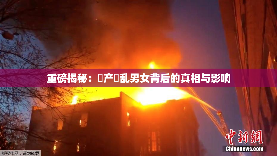 重磅揭秘：囯产婬乱男女背后的真相与影响
