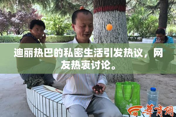 迪丽热巴的私密生活引发热议，网友热衷讨论。