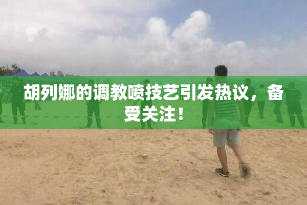 胡列娜的调教喷技艺引发热议，备受关注！