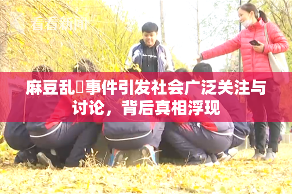 麻豆乱婬事件引发社会广泛关注与讨论，背后真相浮现