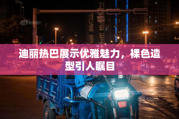 迪丽热巴展示优雅魅力，裸色造型引人瞩目