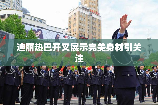迪丽热巴开叉展示完美身材引关注
