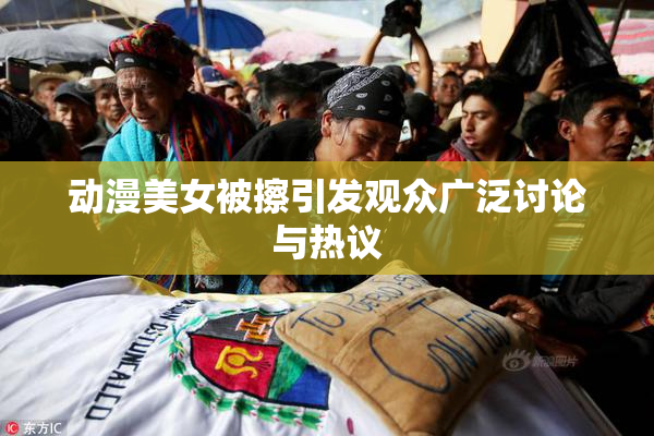 动漫美女被擦引发观众广泛讨论与热议