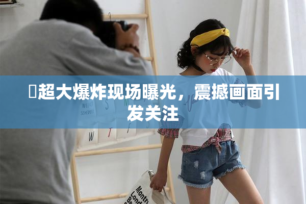 巜超大爆炸现场曝光，震撼画面引发关注