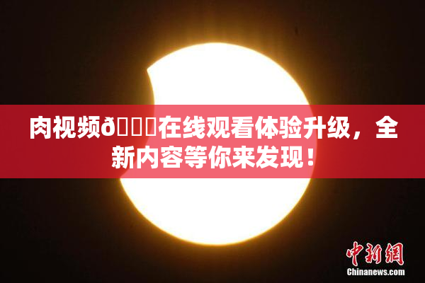 肉视频🔞在线观看体验升级，全新内容等你来发现！