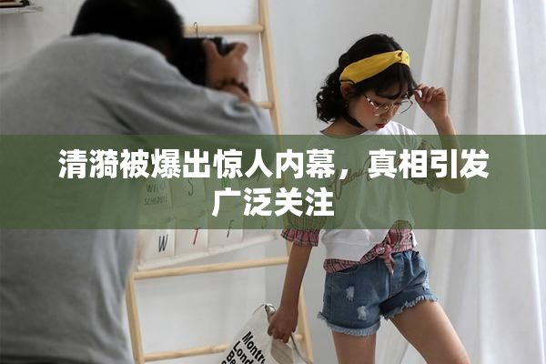 清漪被爆出惊人内幕，真相引发广泛关注