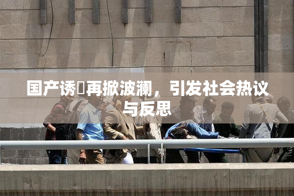 国产诱奷再掀波澜，引发社会热议与反思