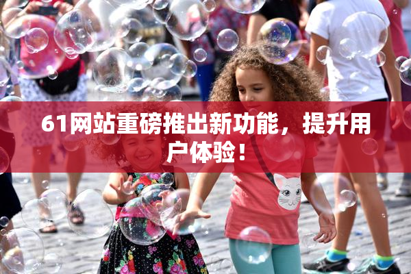 61网站重磅推出新功能，提升用户体验！