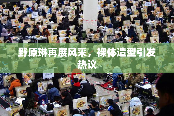 野原琳再展风采，裸体造型引发热议