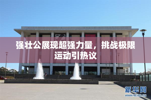 强壮公展现超强力量，挑战极限运动引热议