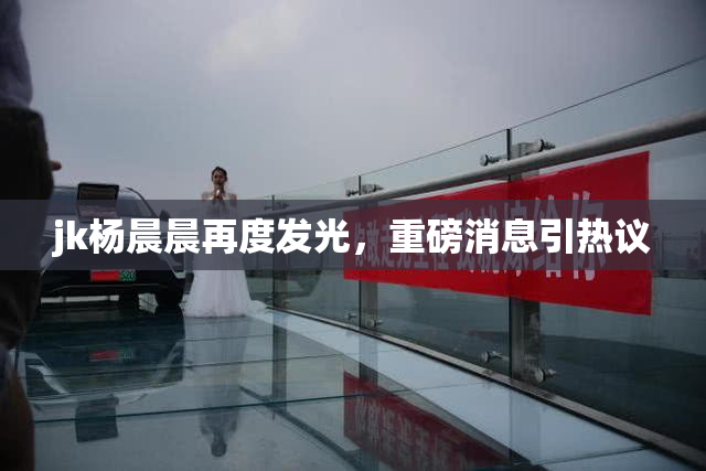 jk杨晨晨再度发光，重磅消息引热议