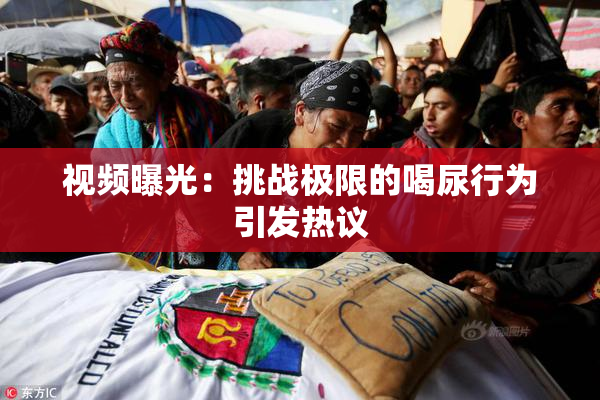 视频曝光：挑战极限的喝尿行为引发热议