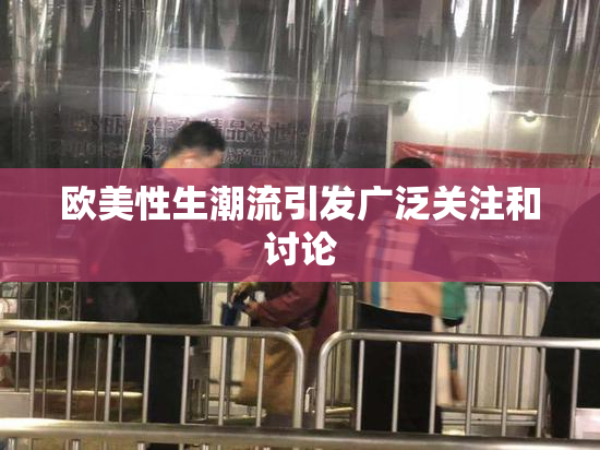 欧美性生潮流引发广泛关注和讨论