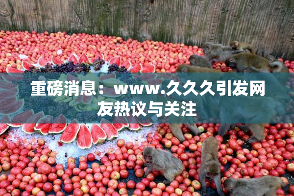 重磅消息：www.久久久引发网友热议与关注