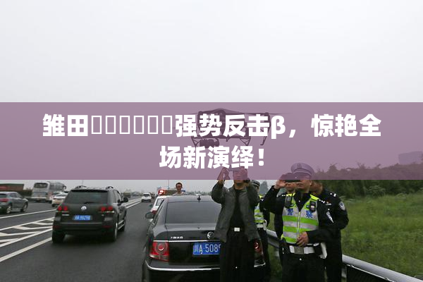 雏田❌‌❌‌❌‌强势反击β，惊艳全场新演绎！