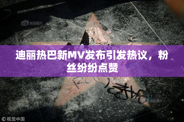 迪丽热巴新MV发布引发热议，粉丝纷纷点赞