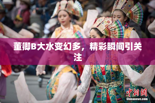 董卿B大水变幻多，精彩瞬间引关注