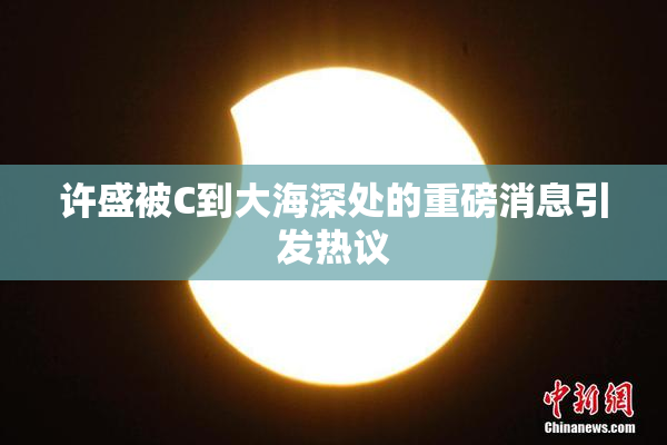许盛被C到大海深处的重磅消息引发热议