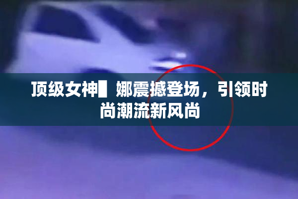 顶级女神▌娜震撼登场，引领时尚潮流新风尚