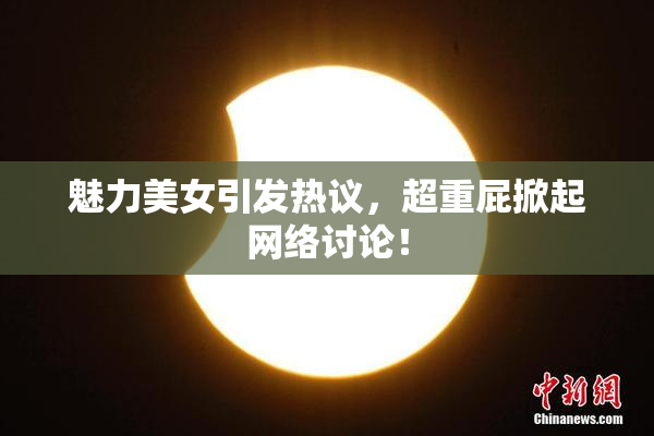 魅力美女引发热议，超重屁掀起网络讨论！