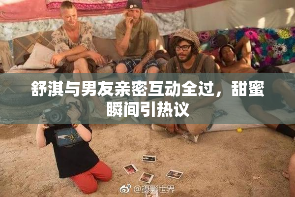 舒淇与男友亲密互动全过，甜蜜瞬间引热议