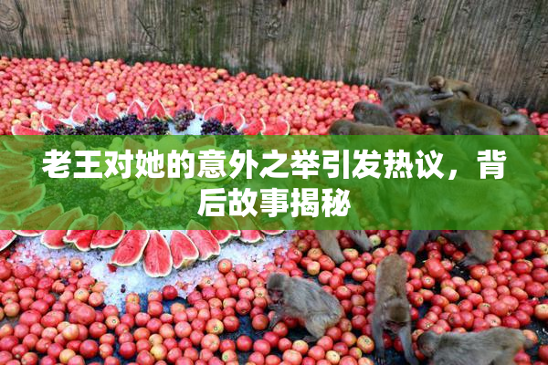 老王对她的意外之举引发热议，背后故事揭秘