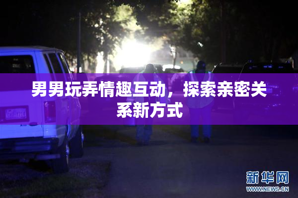 男男玩弄情趣互动，探索亲密关系新方式
