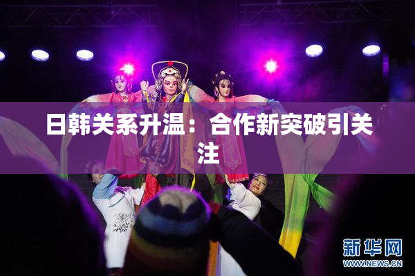 日韩关系升温：合作新突破引关注