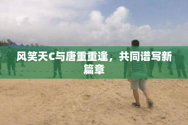 风笑天C与唐重重逢，共同谱写新篇章