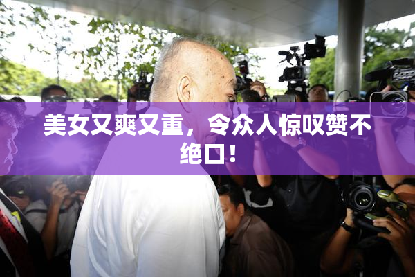 美女又爽又重，令众人惊叹赞不绝口！