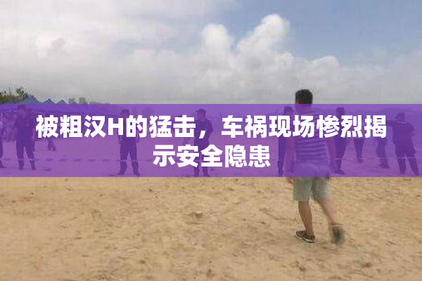 被粗汉H的猛击，车祸现场惨烈揭示安全隐患