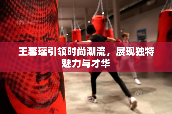 王馨瑶引领时尚潮流，展现独特魅力与才华