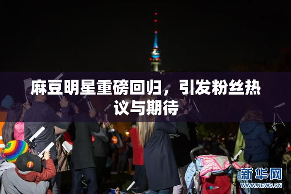 麻豆明星重磅回归，引发粉丝热议与期待