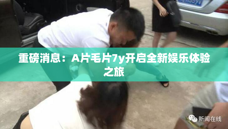 重磅消息：A片毛片7y开启全新娱乐体验之旅